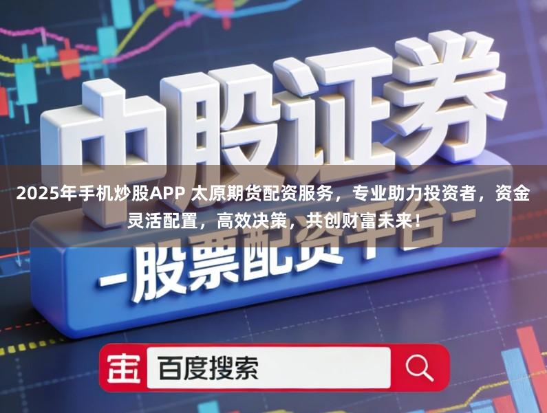 2025年手机炒股APP 太原期货配资服务，专业助力投资者，资金灵活配置，高效决策，共创财富未来！