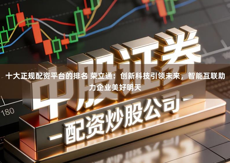 十大正规配资平台的排名 荣立通：创新科技引领未来，智能互联助力企业美好明天