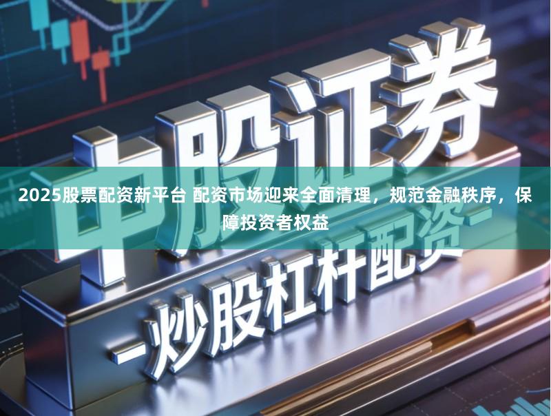 2025股票配资新平台 配资市场迎来全面清理，规范金融秩序，保障投资者权益