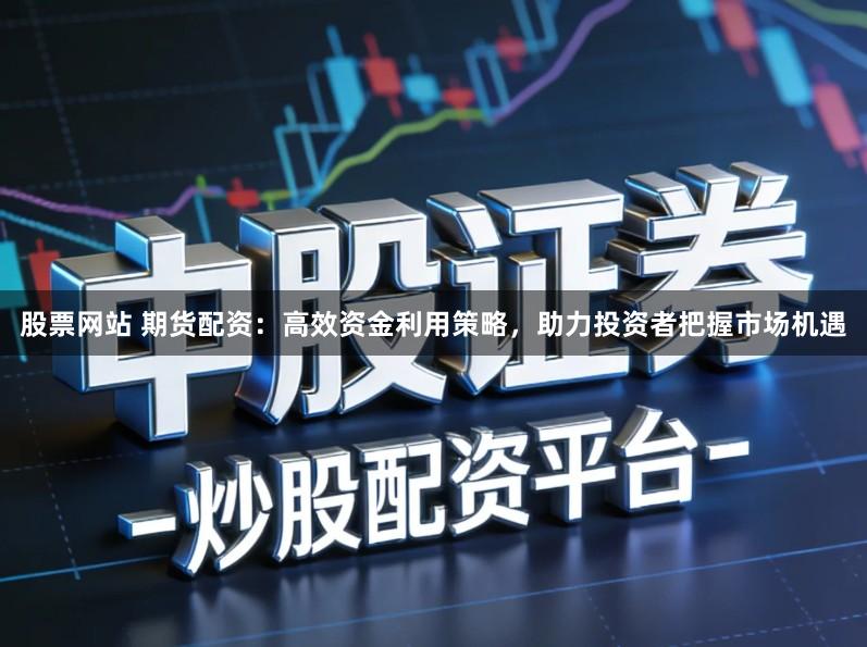 股票网站 期货配资：高效资金利用策略，助力投资者把握市场机遇