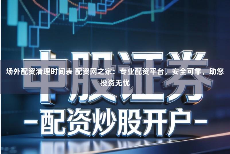 场外配资清理时间表 配资网之家：专业配资平台，安全可靠，助您投资无忧