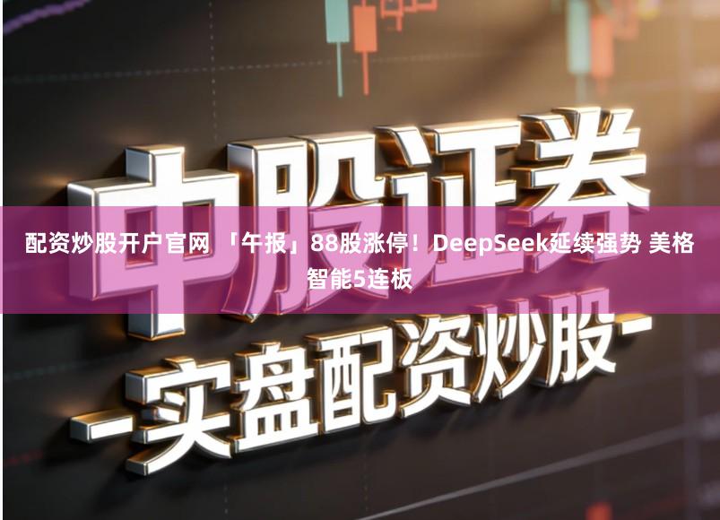 配资炒股开户官网 「午报」88股涨停！DeepSeek延续强势 美格智能5连板