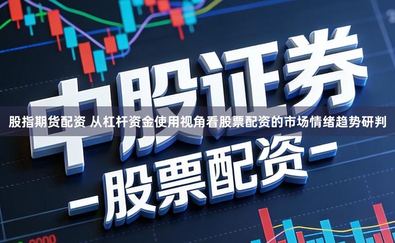 股指期货配资 从杠杆资金使用视角看股票配资的市场情绪趋势研判