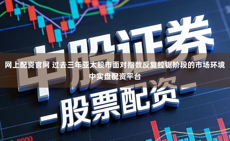 网上配资官网 过去三年亚太股市面对指数反复拉锯阶段的市场环境中实盘配资平台