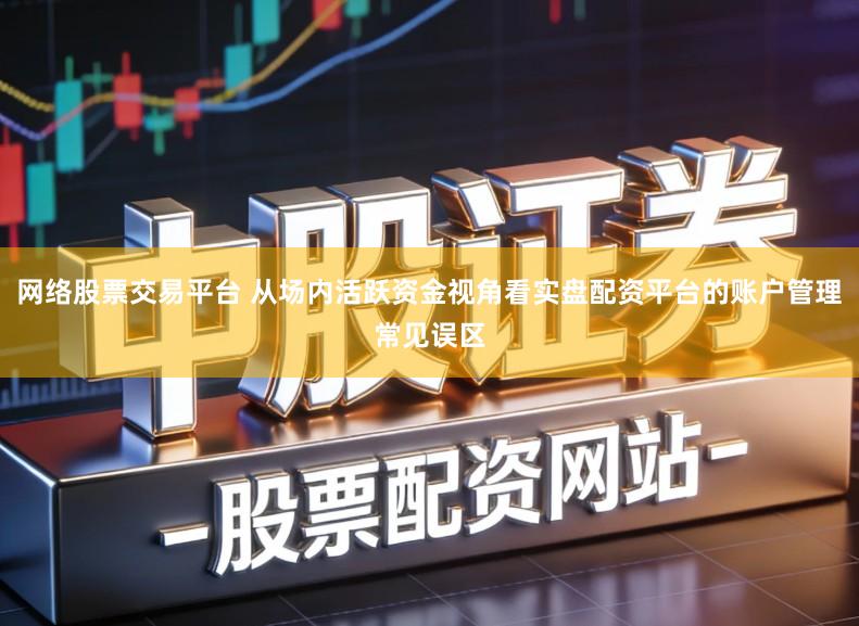 网络股票交易平台 从场内活跃资金视角看实盘配资平台的账户管理常见误区