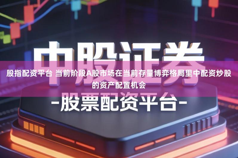 股指配资平台 当前阶段A股市场在当前存量博弈格局里中配资炒股的资产配置机会