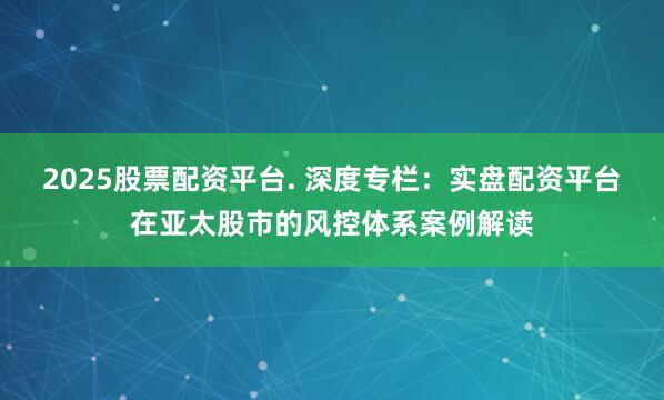 2025股票配资平台. 深度专栏:实盘配资平台在亚太股市的风控体系案例解读
