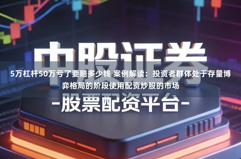 5万杠杆50万亏了要赔多少钱 案例解读:投资者群体处于存量博弈格局的阶段使用配资炒股的市场