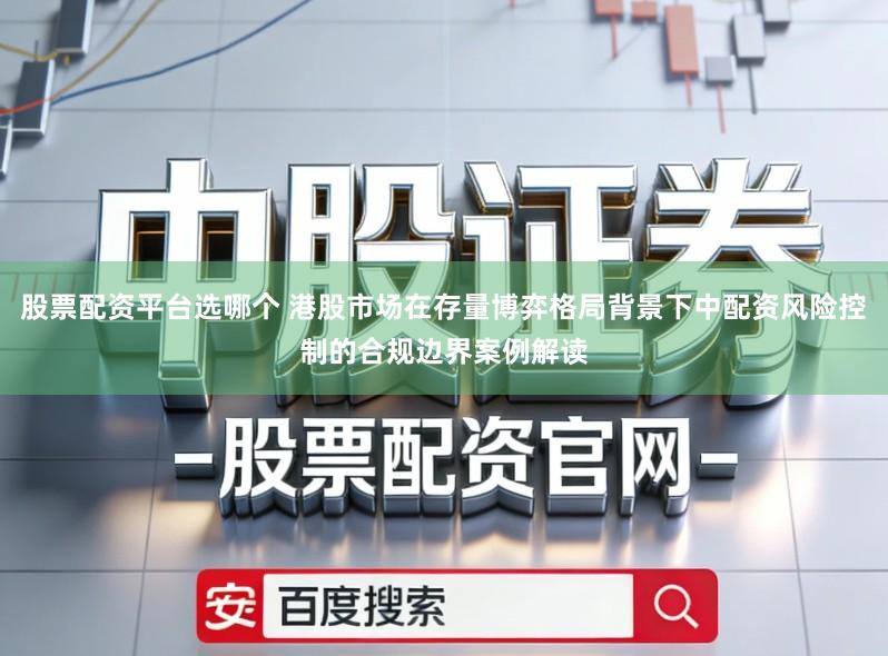 股票配资平台选哪个 港股市场在存量博弈格局背景下中配资风险控制的合规边界案例解读
