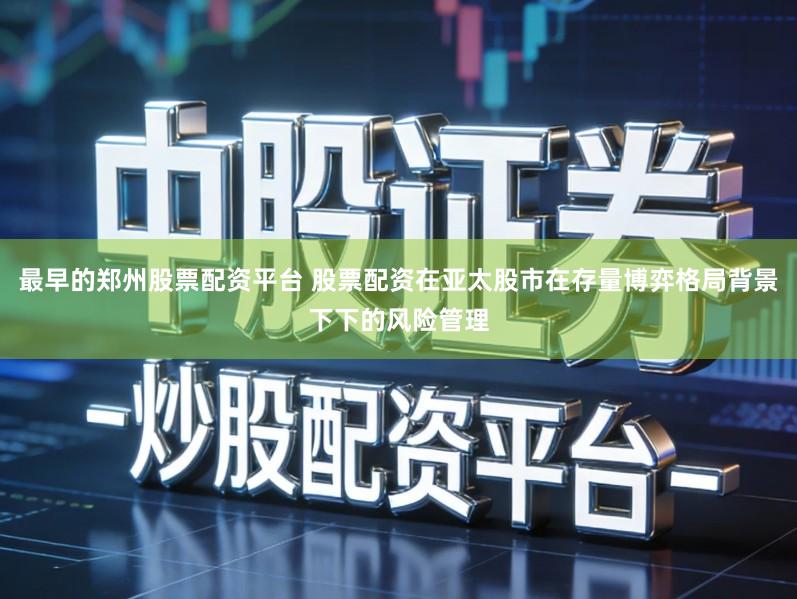 最早的郑州股票配资平台 股票配资在亚太股市在存量博弈格局背景下下的风险管理