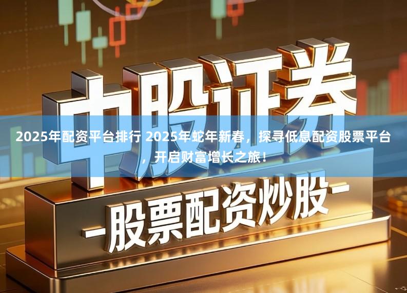 2025年配资平台排行 2025年蛇年新春,探寻低息配资股票平台,开启财富增长之旅!
