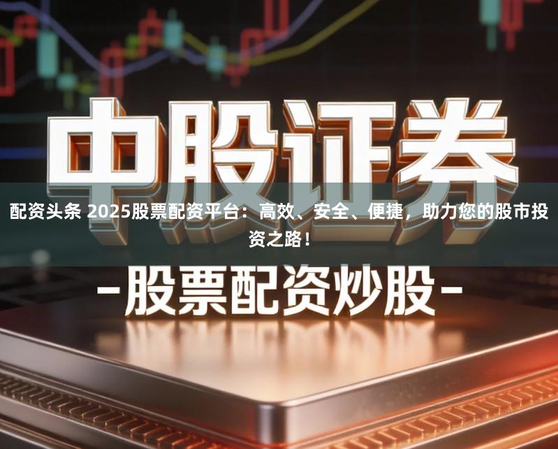 配资头条 2025股票配资平台：高效、安全、便捷，助力您的股市投资之路！