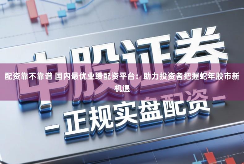 配资靠不靠谱 国内最优业绩配资平台：助力投资者把握蛇年股市新机遇