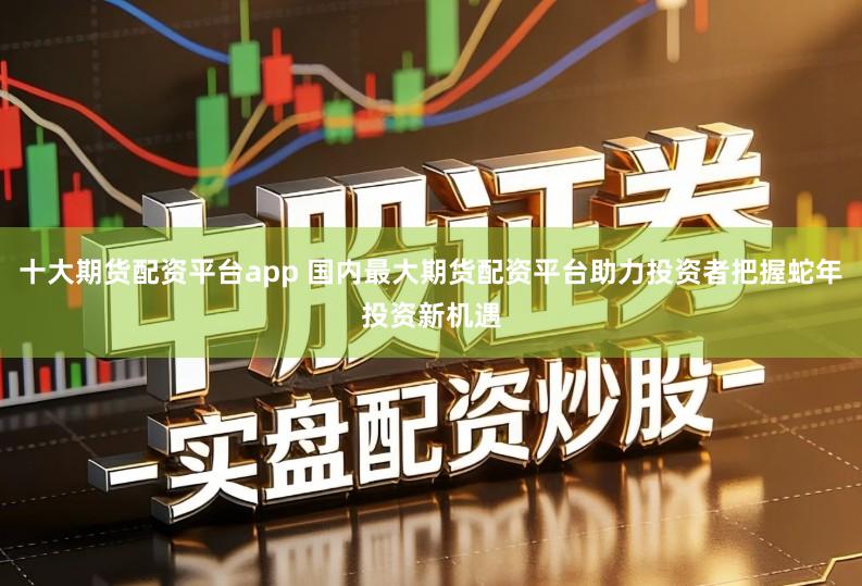 十大期货配资平台app 国内最大期货配资平台助力投资者把握蛇年投资新机遇