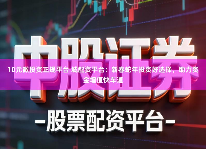 10元微投资正规平台 城配资平台：新春蛇年投资好选择，助力资金增值快车道