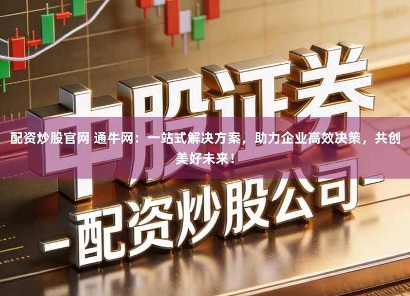 配资炒股官网 通牛网：一站式解决方案，助力企业高效决策，共创美好未来！