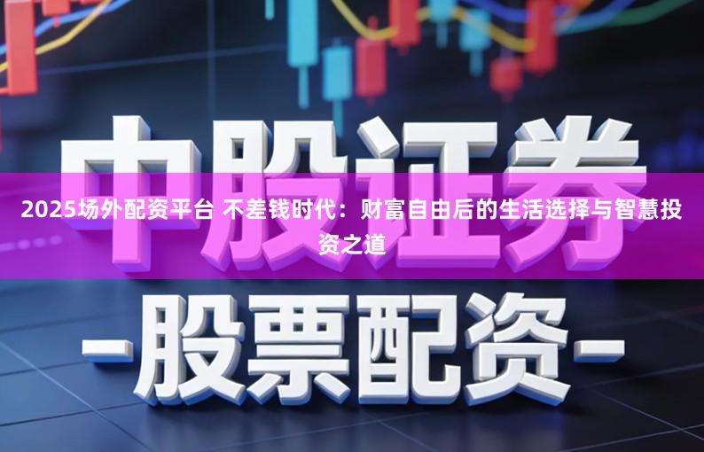 2025场外配资平台 不差钱时代：财富自由后的生活选择与智慧投资之道