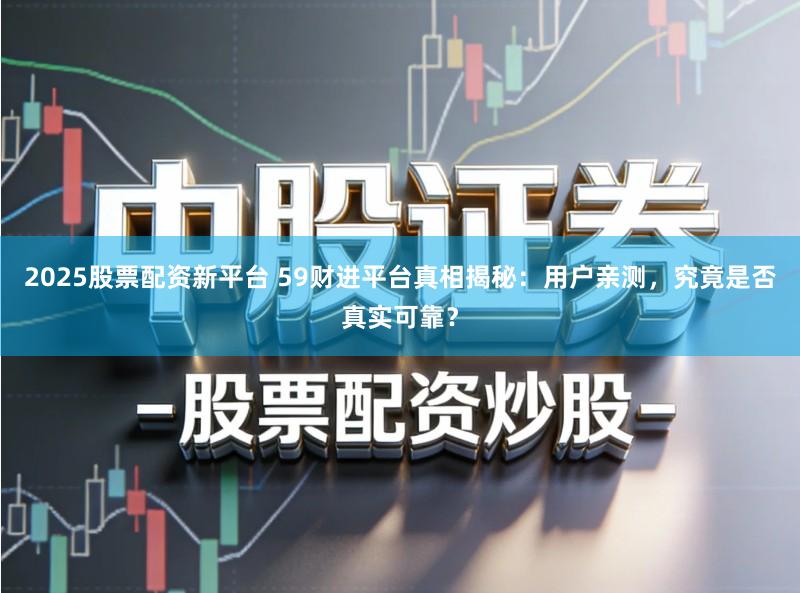 2025股票配资新平台 59财进平台真相揭秘：用户亲测，究竟是否真实可靠？