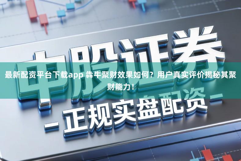 最新配资平台下载app 犇牛聚财效果如何？用户真实评价揭秘其聚财能力！