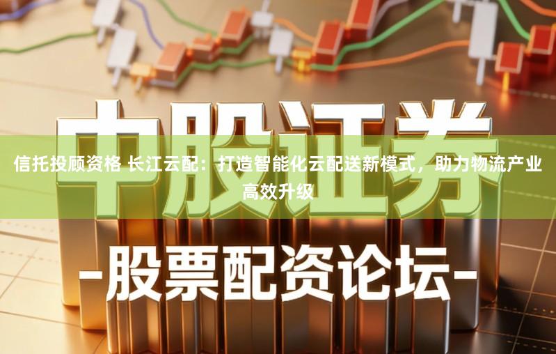信托投顾资格 长江云配：打造智能化云配送新模式，助力物流产业高效升级