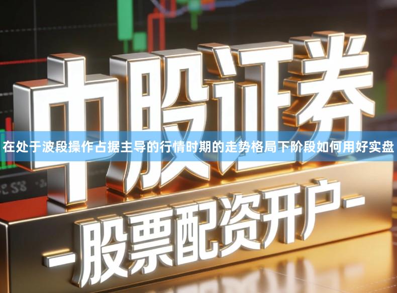在处于波段操作占据主导的行情时期的走势格局下阶段如何用好实盘