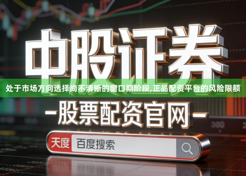 处于市场方向选择尚不清晰的窗口期阶段,正品配资平台的风险限额
