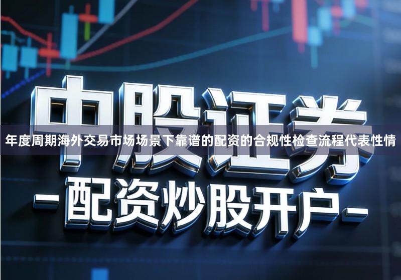 年度周期海外交易市场场景下靠谱的配资的合规性检查流程代表性情