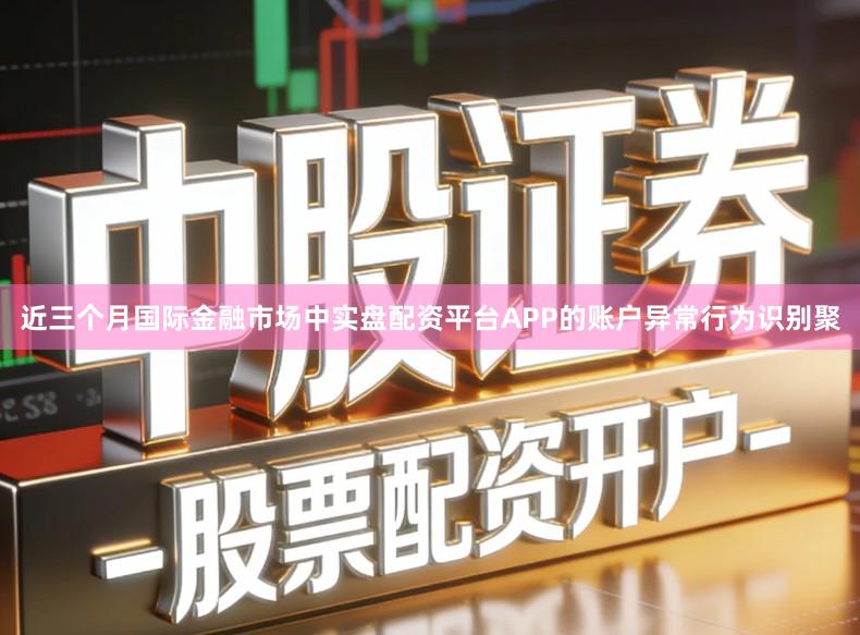 近三个月国际金融市场中实盘配资平台APP的账户异常行为识别聚